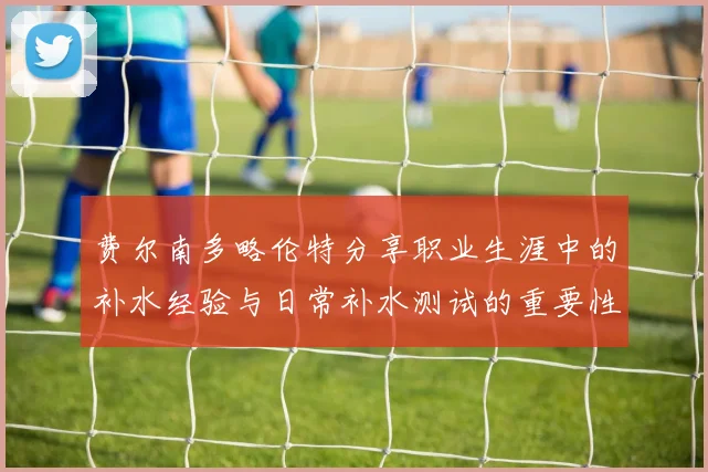 费尔南多略伦特分享职业生涯中的补水经验与日常补水测试的重要性