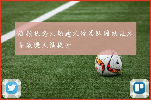 近期状态火热迪文称团队团结让本季表现大幅提升