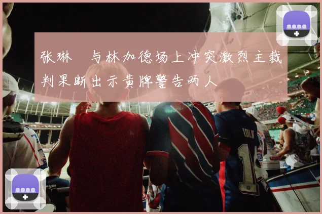 张琳芃与林加德场上冲突激烈主裁判果断出示黄牌警告两人