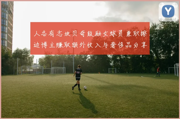 人各有志坎贝奇鼓励女球员兼职擦边博主赚取额外收入与奢侈品分享