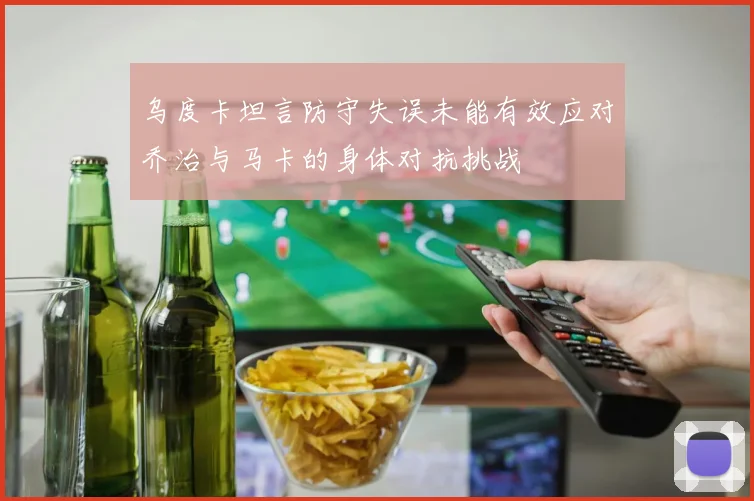 乌度卡坦言防守失误未能有效应对乔治与马卡的身体对抗挑战