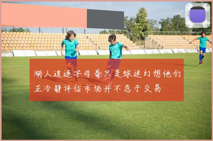 湖人追逐字母哥只是球迷幻想他们正冷静评估市场并不急于交易