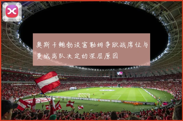奥斯卡鲍勃谈富勒姆争欧战席位与曼城离队决定的深层原因