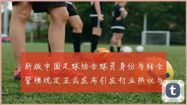 新版中国足球协会球员身份与转会管理规定正式发布引发行业热议与期待