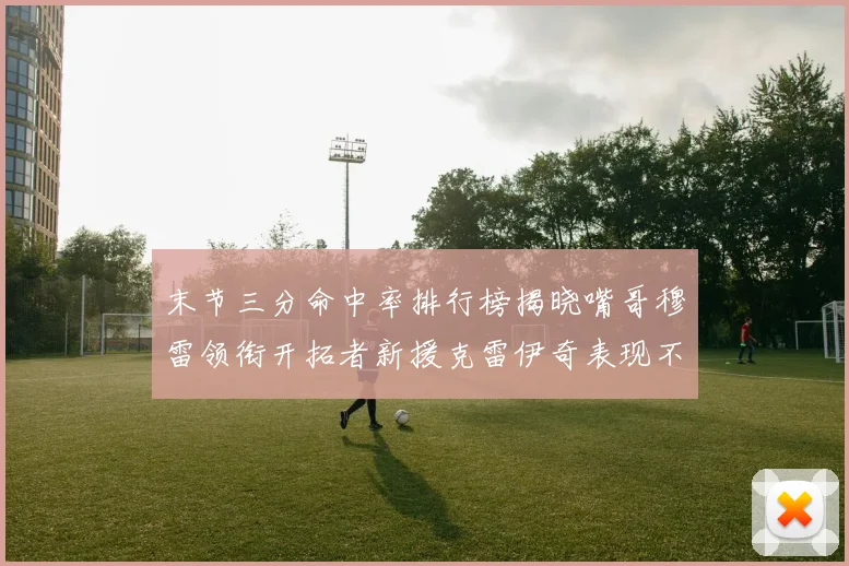 末节三分命中率排行榜揭晓嘴哥穆雷领衔开拓者新援克雷伊奇表现不俗