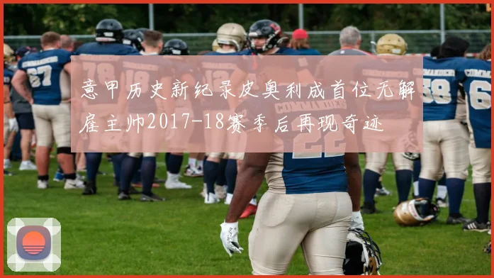 意甲历史新纪录皮奥利成首位无解雇主帅2017-18赛季后再现奇迹