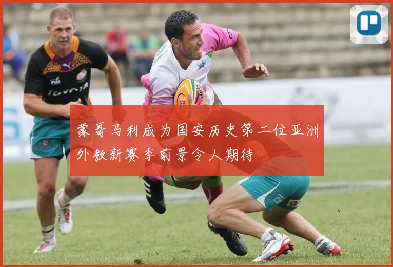 蒙哥马利成为国安历史第二位亚洲外教新赛季前景令人期待