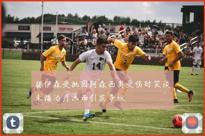 赫伊森受批因阿森西奥受伤时笑谈未播治疗画面引发争议