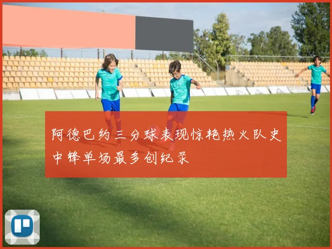 阿德巴约三分球表现惊艳热火队史中锋单场最多创纪录