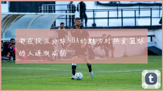 都在投三分球NBA的魅力对热爱篮球的人逐渐减弱